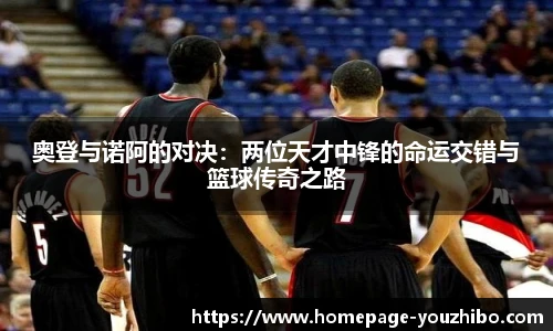 奥登与诺阿的对决：两位天才中锋的命运交错与篮球传奇之路